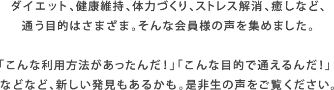 ダイエット、健康維持、体力づくり、ストレス解消、癒しなど、通う目的はさまざま。そんな会員様の声を集めました。「こんな利用方法があったんだ!」「こんな目的で通えるんだ!」などなど、新しい発見もあるかも。是非生の声をご覧ください。
